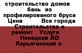 строительство домов , бань  из профилированого бруса › Цена ­ 100 - Все города Строительство и ремонт » Услуги   . Ненецкий АО,Харьягинский п.